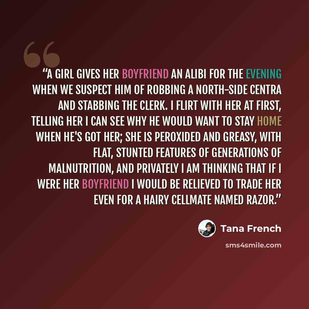 “A girl gives her boyfriend an alibi for the evening when we suspect him of robbing a north-side Centra and stabbing the clerk. I flirt with her at first, telling her I can see why he would want to stay home when he's got her; she is peroxided and greasy, with flat, stunted features of generations…” quote by Tana French