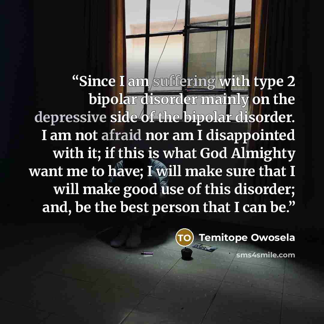 “Since I am suffering with type 2 bipolar disorder mainly on the depressive side of the bipolar disorder. I am not afraid nor am I disappointed with it; if this is what God Almighty want me to have; I will make sure that I will make good use of this disorder; and, be the best person that I can be.” quote by Temitope Owosela