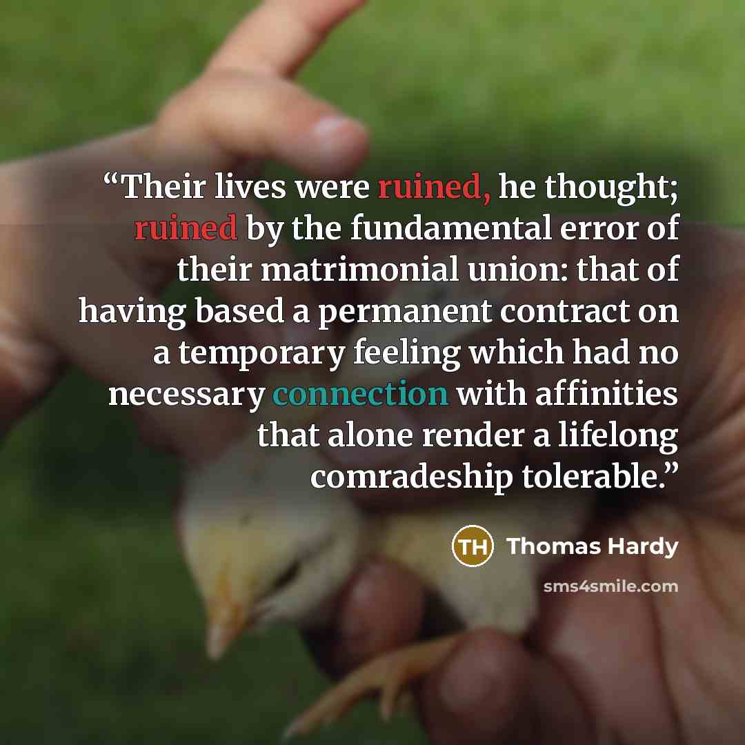 “Their lives were ruined, he thought; ruined by the fundamental error of their matrimonial union: that of having based a permanent contract on a temporary feeling which had no necessary connection with affinities that alone render a lifelong comradeship tolerable.” quote by Thomas Hardy