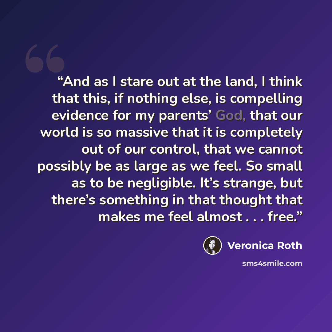 “And as I stare out at the land, I think that this, if nothing else, is compelling evidence for my parents’ God, that our world is so massive that it is completely out of our control, that we cannot possibly be as large as we feel. So small as to be negligible. It’s strange, but there’s something…” quote by Veronica Roth