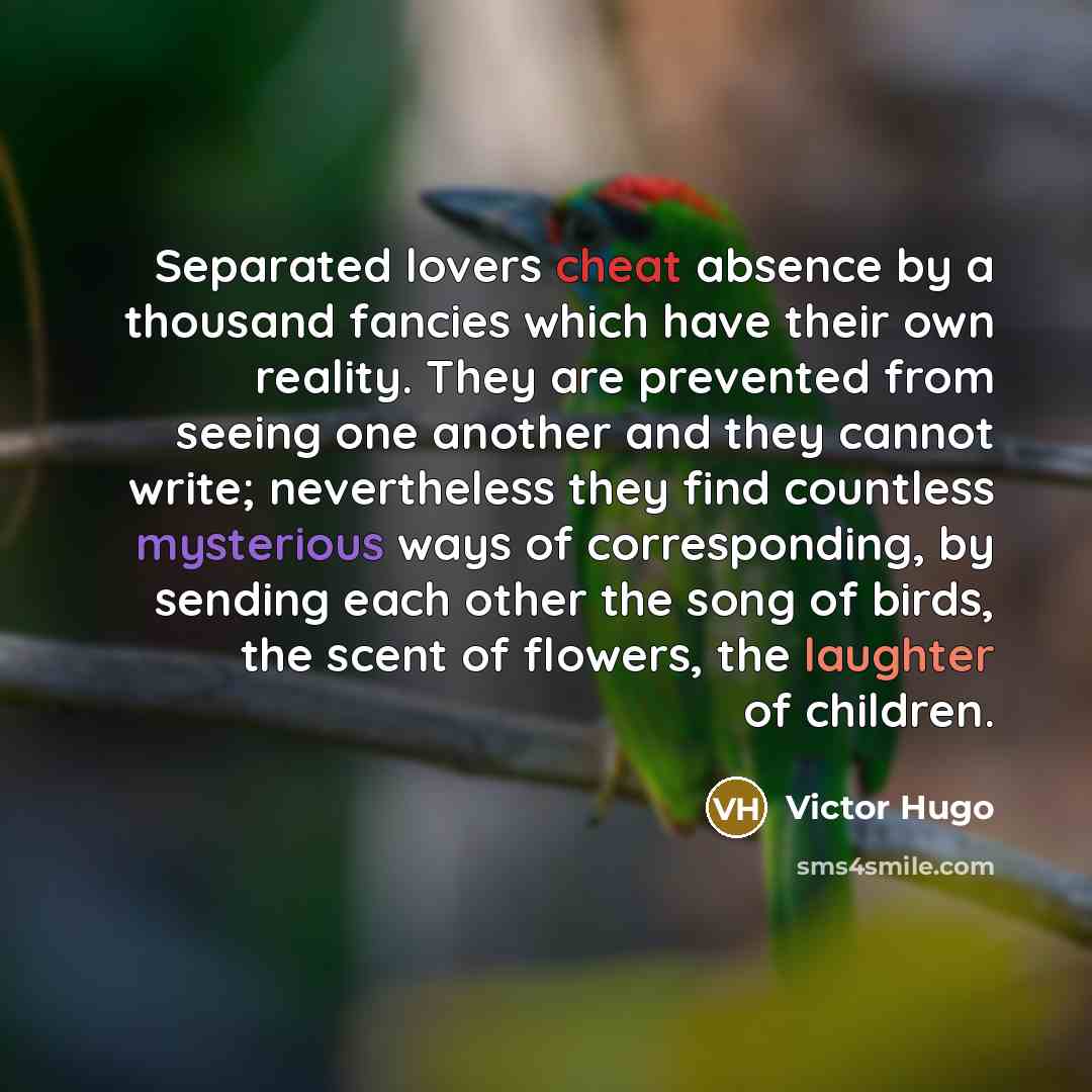“Separated lovers cheat absence by a thousand fancies which have their own reality. They are prevented from seeing one another and they cannot write; nevertheless they find countless mysterious ways of corresponding, by sending each other the song of birds, the scent of flowers, the laughter of…” quote by Victor Hugo
