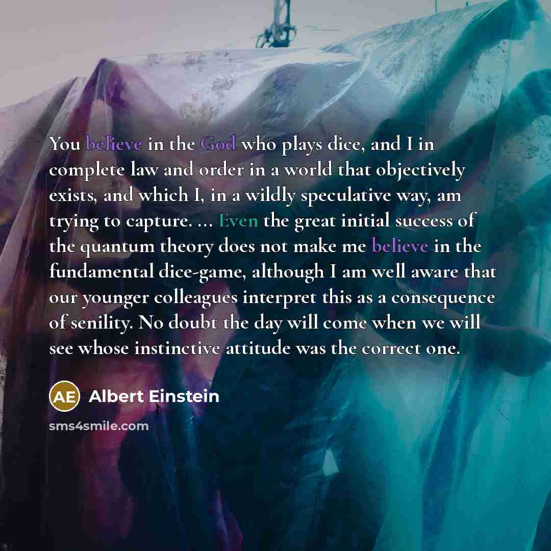 “You believe in the God who plays dice, and I in complete law and order in a world that objectively exists, and which I, in a wildly speculative way, am trying to capture. ... Even the great initial success of the quantum theory does not make me believe in the fundamental dice-game, although I am…” quote by Albert Einstein