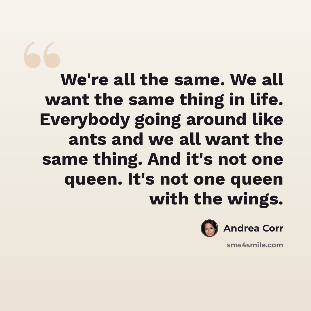 “We're all the same. We all want the same thing in life. Everybody going around like ants and we all want the same thing. And it's not one queen. It's not one queen with the wings.” quote by Andrea Corr