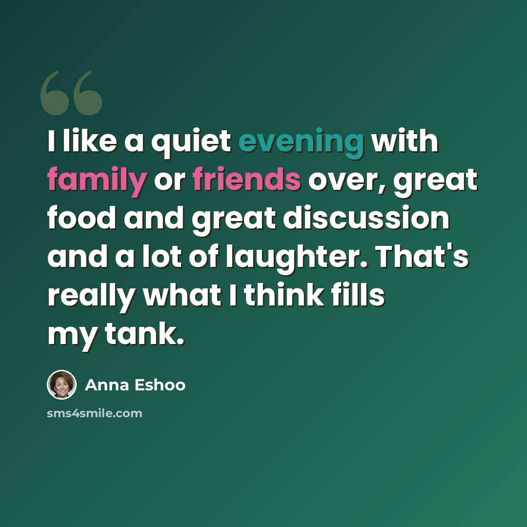 “I like a quiet evening with family or friends over, great food and great discussion and a lot of laughter. That's really what I think fills my tank.” quote by Anna Eshoo