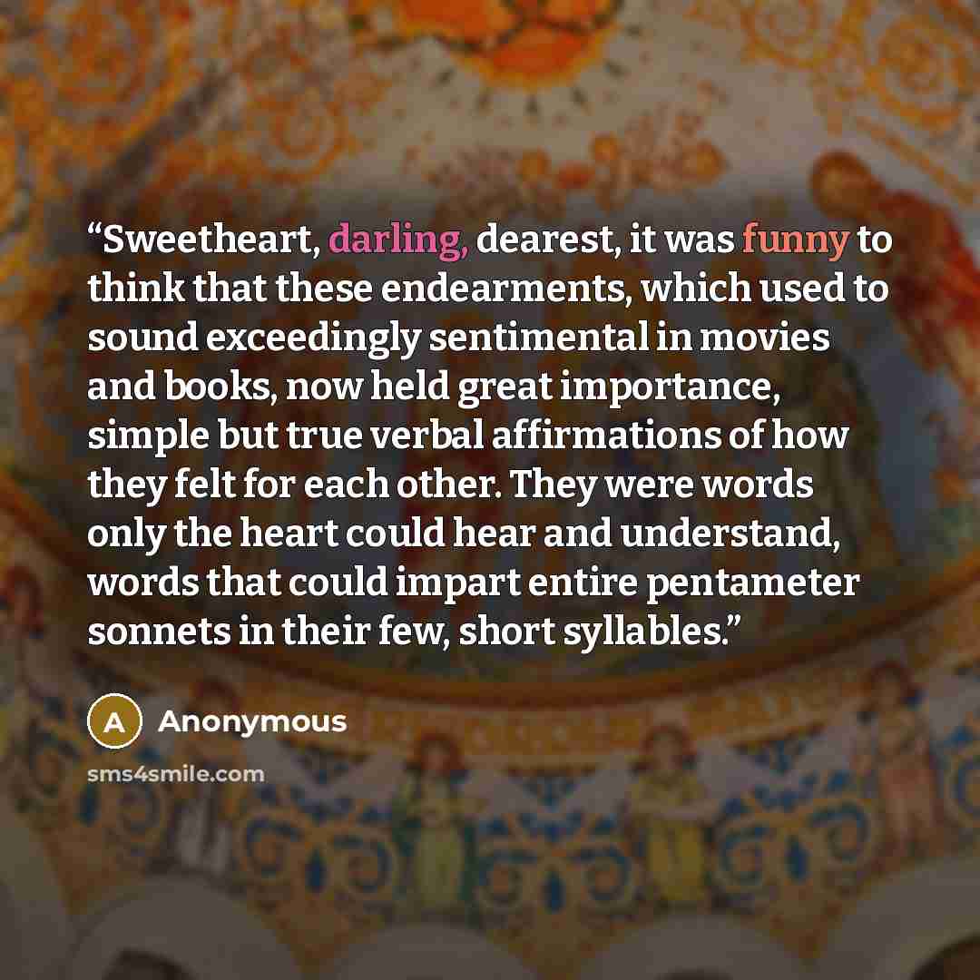 “Sweetheart, darling, dearest, it was funny to think that these endearments, which used to sound exceedingly sentimental in movies and books, now held great importance, simple but true verbal affirmations of how they felt for each other. They were words only the heart could hear and understand…” quote by Anonymous