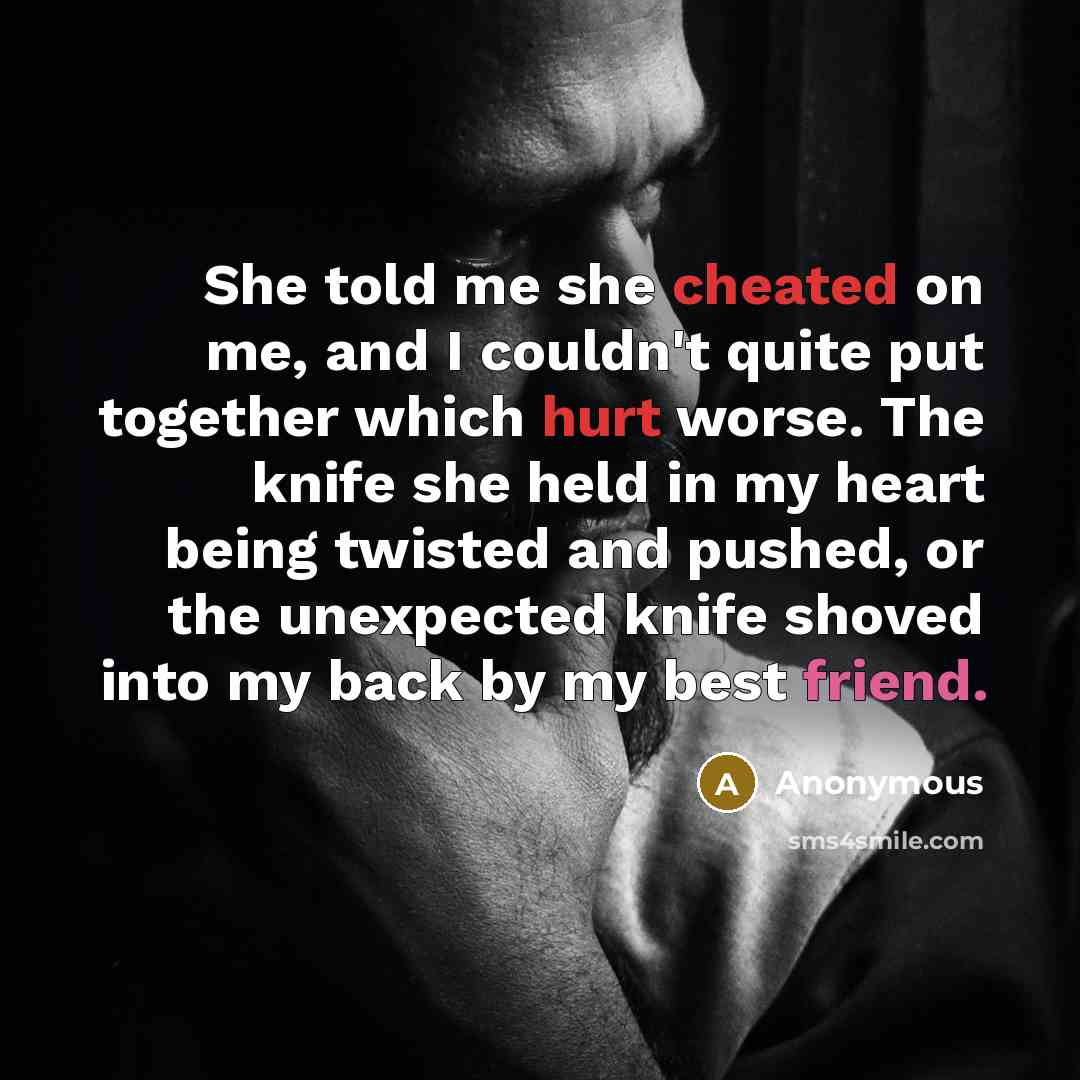 “She told me she cheated on me, and I couldn't quite put together which hurt worse. The knife she held in my heart being twisted and pushed, or the unexpected knife shoved into my back by my best friend.” quote by Anonymous