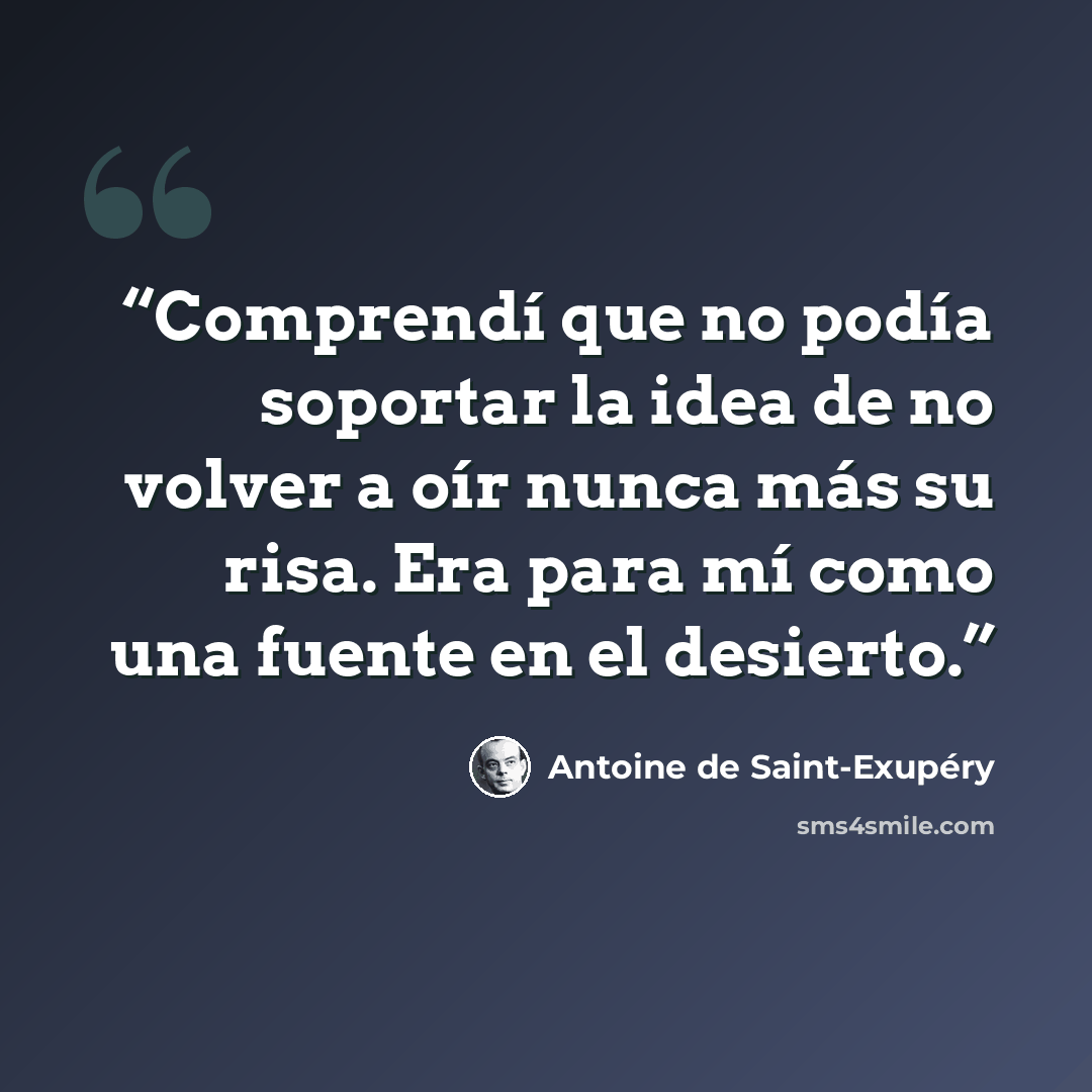 “Comprendí que no podía soportar la idea de no volver a oír nunca más su risa. Era para mí como una fuente en el desierto.” quote by Antoine de Saint-Exupéry