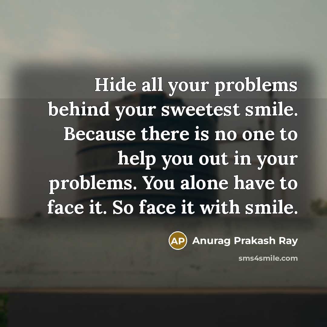 “Hide all your problems behind your sweetest smile. Because there is no one to help you out in your problems. You alone have to face it. So face it with smile.” quote by Anurag Prakash Ray