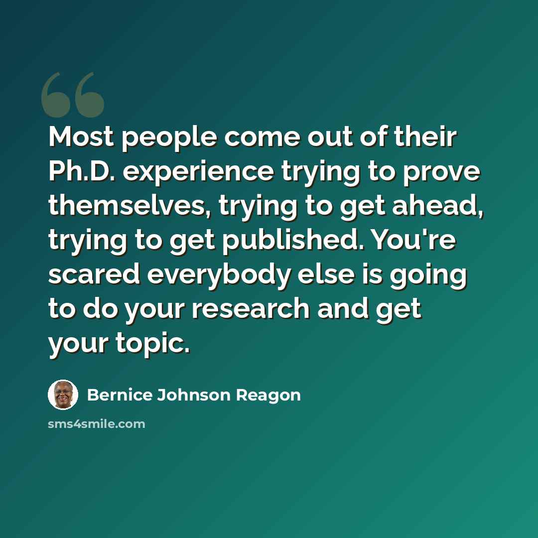 “Most people come out of their Ph.D. experience trying to prove themselves, trying to get ahead, trying to get published. You're scared everybody else is going to do your research and get your topic.” quote by Bernice Johnson Reagon