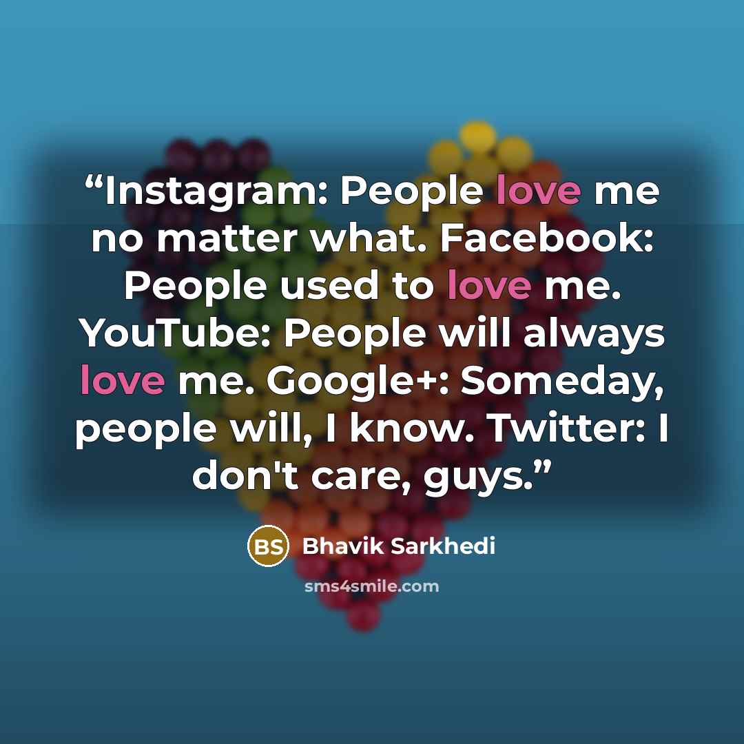 “Instagram: People love me no matter what. Facebook: People used to love me. YouTube: People will always love me. Google+: Someday, people will, I know. Twitter: I don't care, guys.” quote by Bhavik Sarkhedi