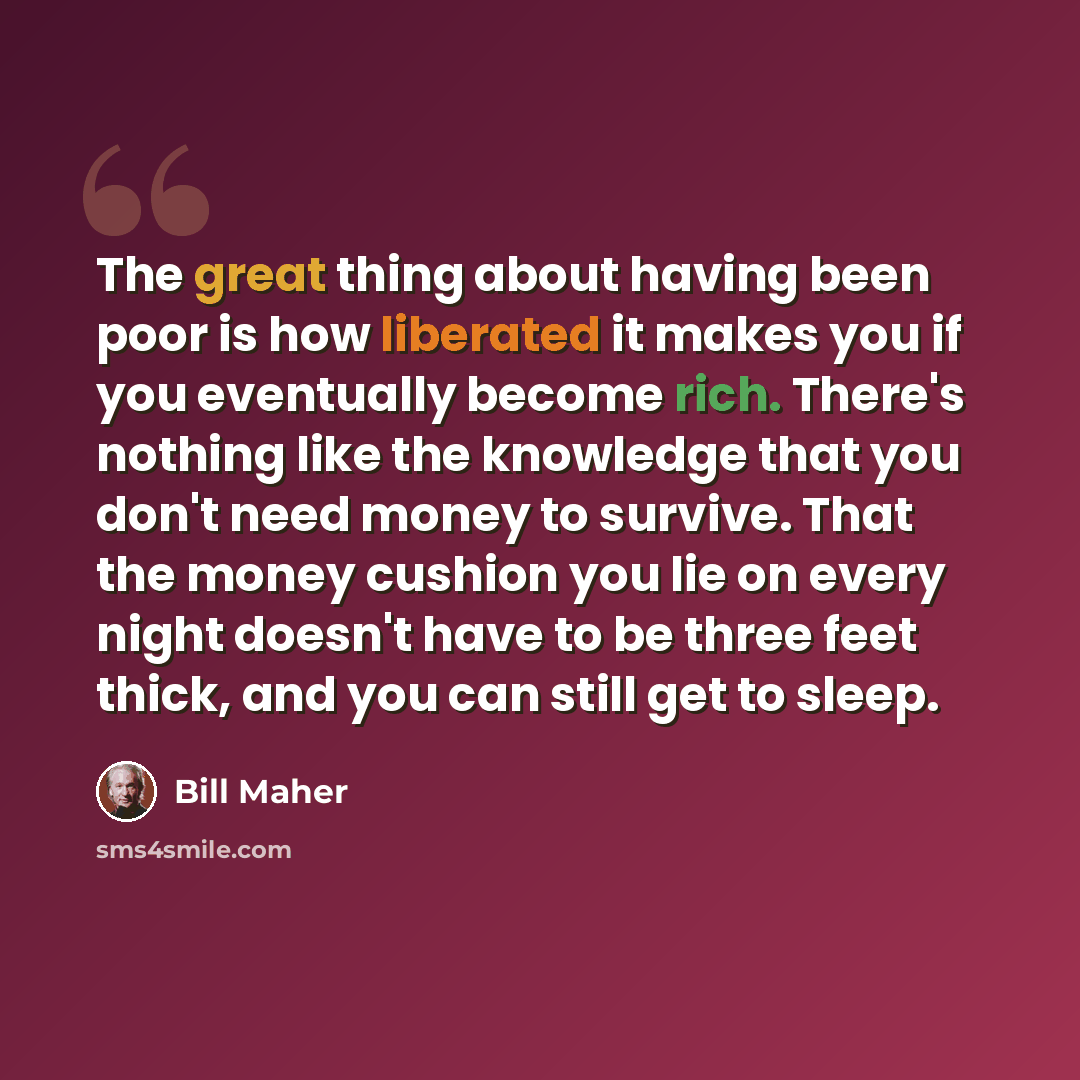 “The great thing about having been poor is how liberated it makes you if you eventually become rich. There's nothing like the knowledge that you don't need money to survive. That the money cushion you lie on every night doesn't have to be three feet thick, and you can still get to sleep.” quote by Bill Maher