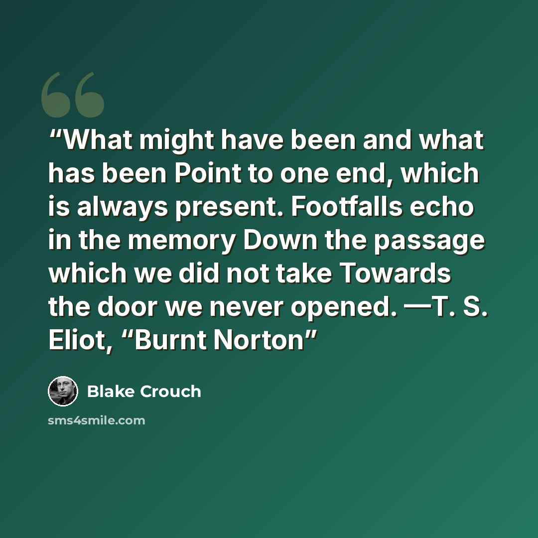 “What might have been and what has been Point to one end, which is always present. Footfalls echo in the memory Down the passage which we did not take Towards the door we never opened. —T. S. Eliot, “Burnt Norton” quote by Blake Crouch