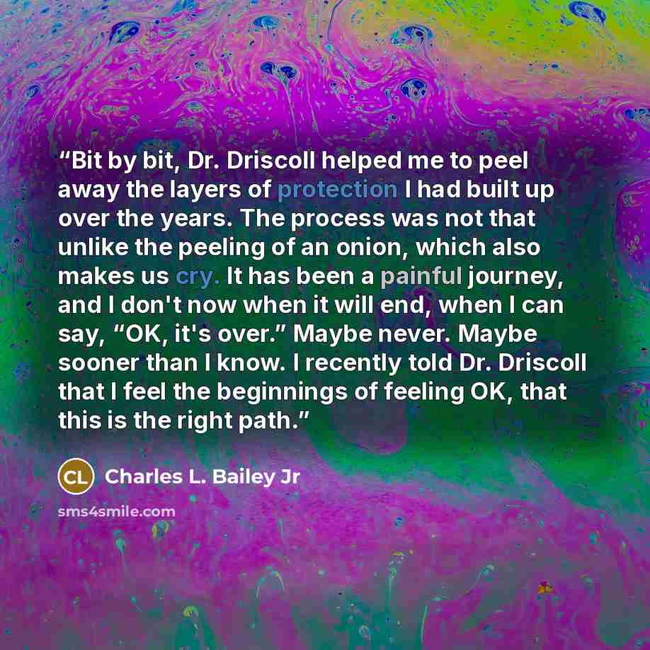 “Bit by bit, Dr. Driscoll helped me to peel away the layers of protection I had built up over the years. The process was not that unlike the peeling of an onion, which also makes us cry. It has been a painful journey, and I don't now when it will end, when I can say, “OK, it's over.” Maybe never…” quote by Charles L. Bailey Jr