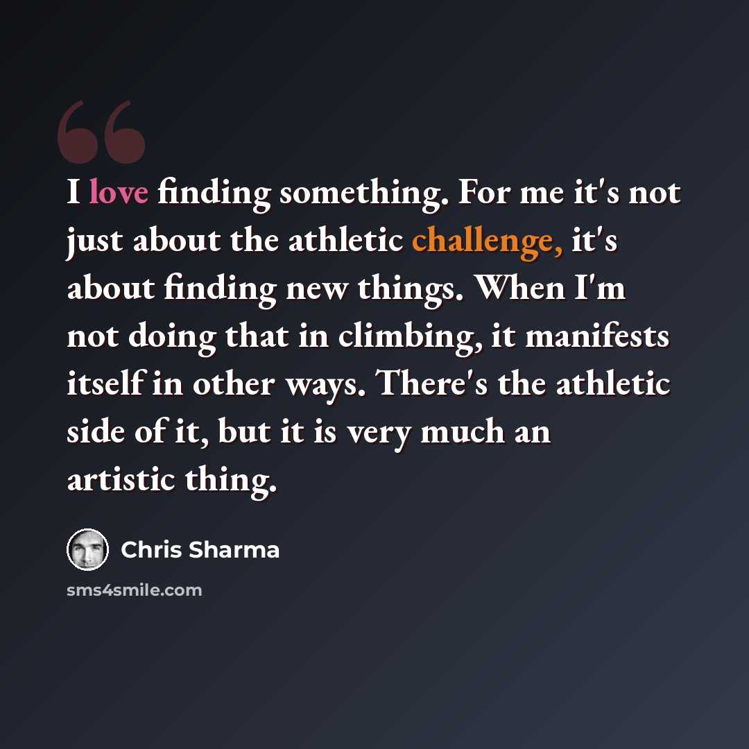 “I love finding something. For me it's not just about the athletic challenge, it's about finding new things. When I'm not doing that in climbing, it manifests itself in other ways. There's the athletic side of it, but it is very much an artistic thing.” quote by Chris Sharma