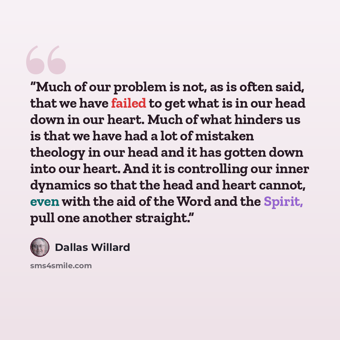 “Much of our problem is not, as is often said, that we have failed to get what is in our head down in our heart. Much of what hinders us is that we have had a lot of mistaken theology in our head and it has gotten down into our heart. And it is controlling our inner dynamics so that the head and…” quote by Dallas Willard