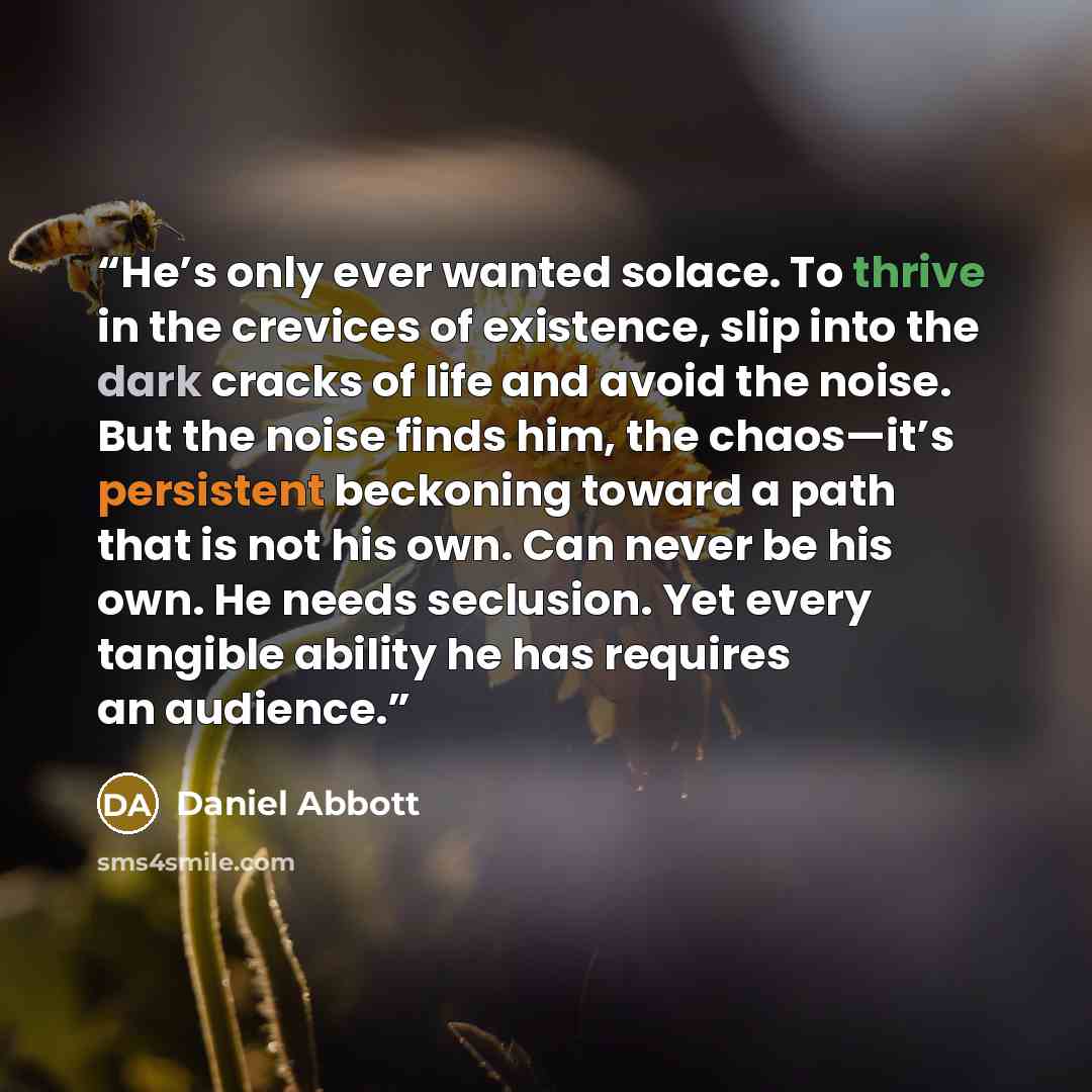 “He’s only ever wanted solace. To thrive in the crevices of existence, slip into the dark cracks of life and avoid the noise. But the noise finds him, the chaos—it’s persistent beckoning toward a path that is not his own. Can never be his own. He needs seclusion. Yet every tangible ability he has…” quote by Daniel Abbott