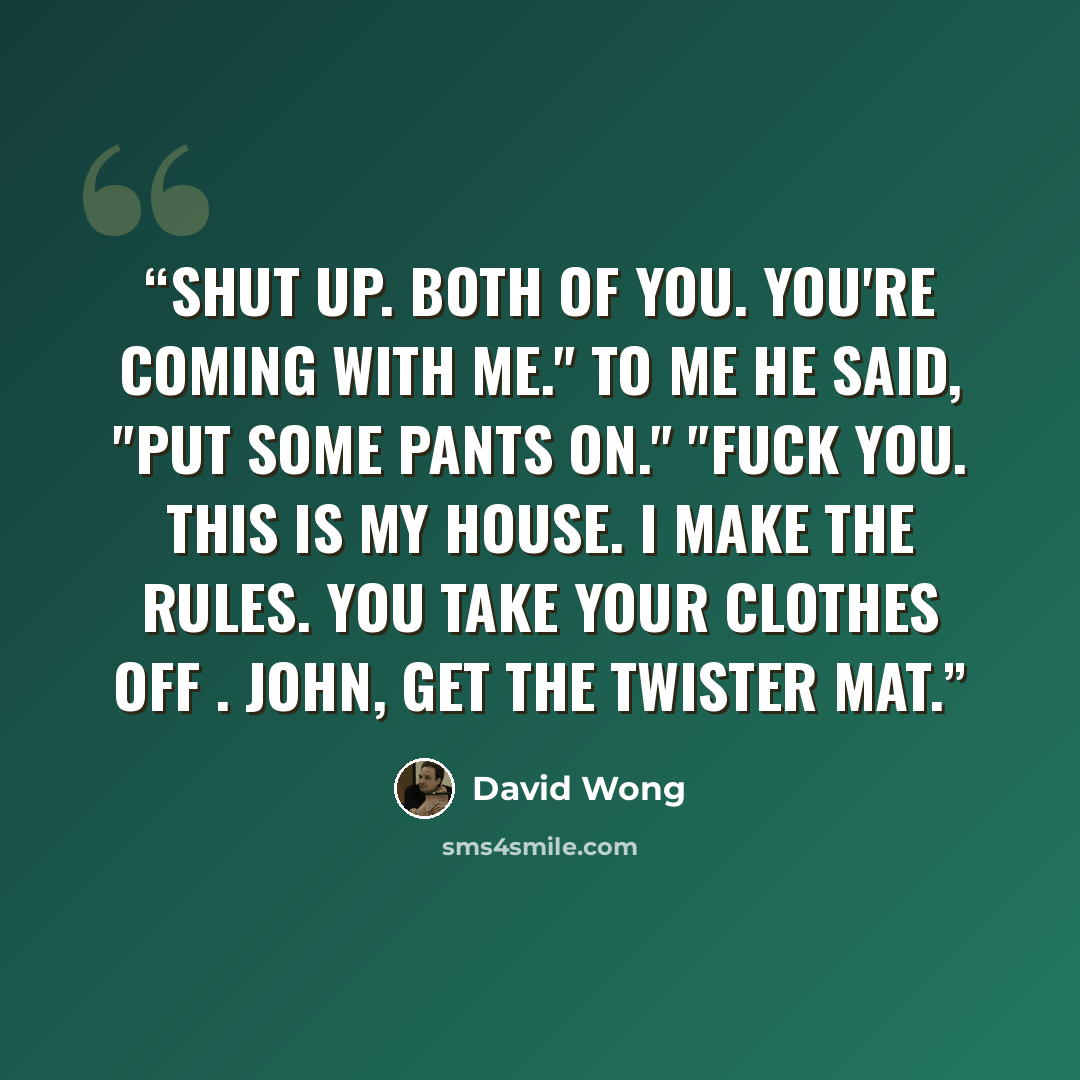 “SHUT UP. Both of you. You're coming with me." To me he said, "Put some pants on." "Fuck you. This is my house. I make the rules. You take your clothes off . John, get the Twister mat.” quote by David Wong