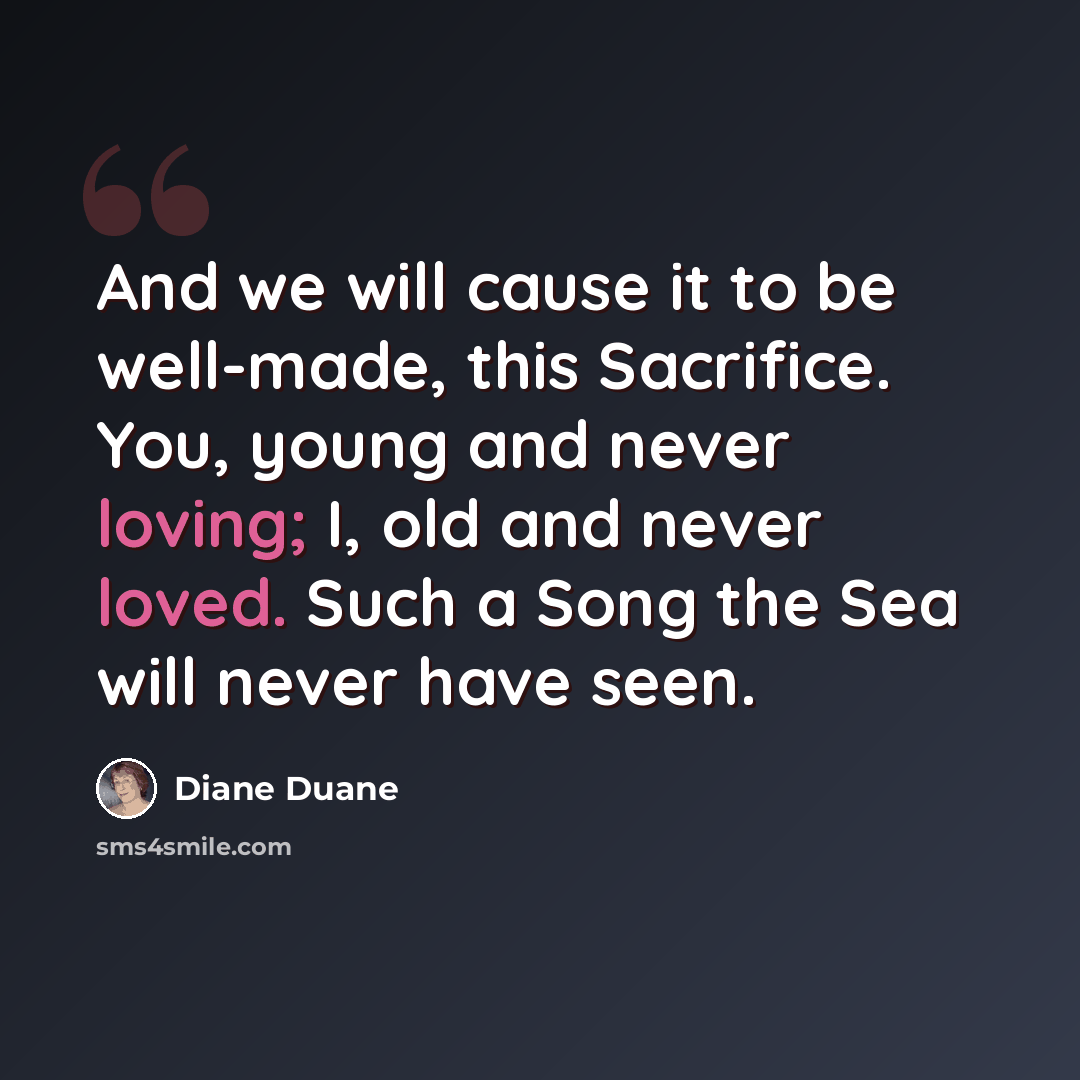 “And we will cause it to be well-made, this Sacrifice. You, young and never loving; I, old and never loved. Such a Song the Sea will never have seen.” quote by Diane Duane