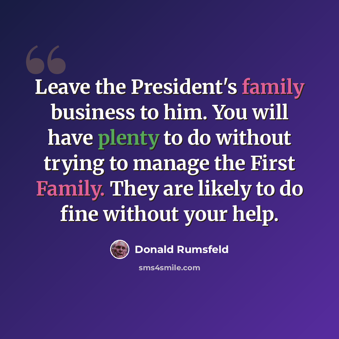 “Leave the President's family business to him. You will have plenty to do without trying to manage the First Family. They are likely to do fine without your help.” quote by Donald Rumsfeld