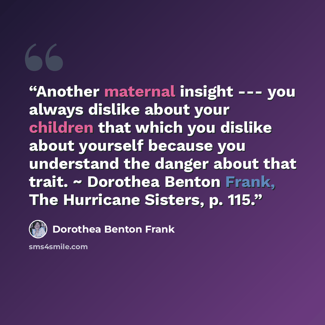 “Another maternal insight --- you always dislike about your children that which you dislike about yourself because you understand the danger about that trait. ~ Dorothea Benton Frank, The Hurricane Sisters, p. 115.” quote by Dorothea Benton Frank