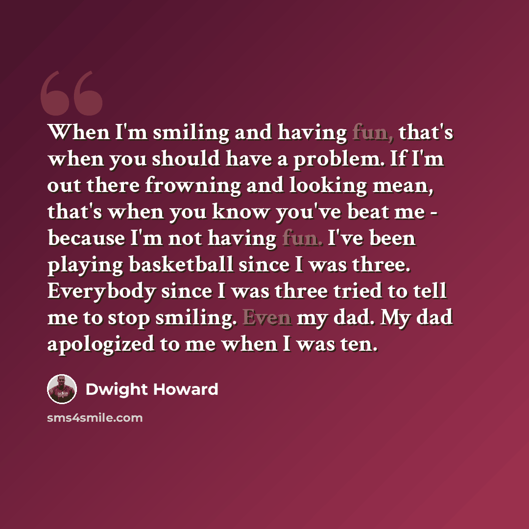“When I'm smiling and having fun, that's when you should have a problem. If I'm out there frowning and looking mean, that's when you know you've beat me - because I'm not having fun. I've been playing basketball since I was three. Everybody since I was three tried to tell me to stop smiling. Even…” quote by Dwight Howard