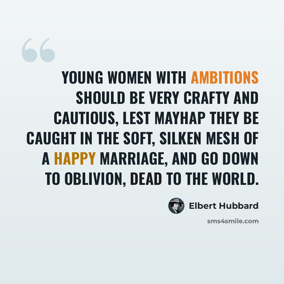 “Young women with ambitions should be very crafty and cautious, lest mayhap they be caught in the soft, silken mesh of a happy marriage, and go down to oblivion, dead to the world.” quote by Elbert Hubbard