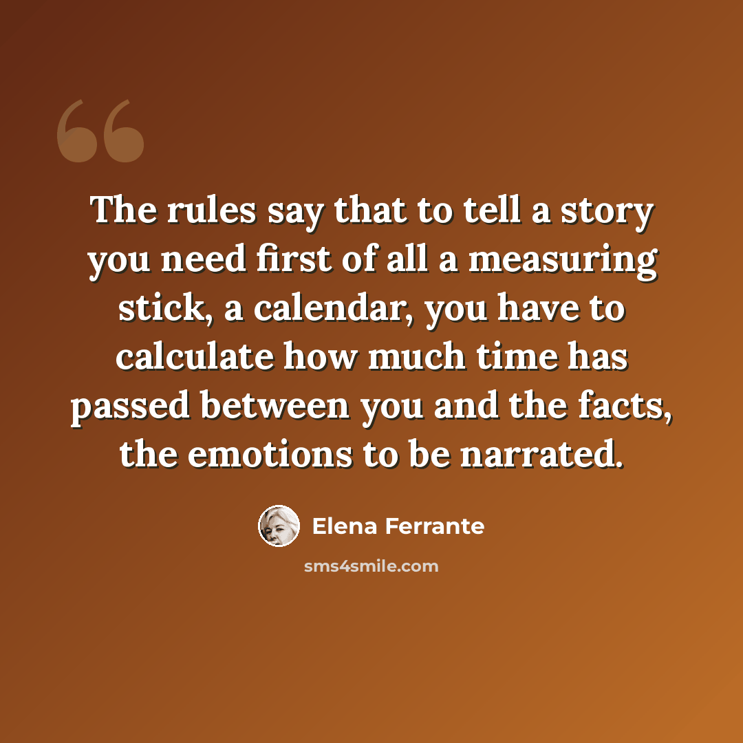 “The rules say that to tell a story you need first of all a measuring stick, a calendar, you have to calculate how much time has passed between you and the facts, the emotions to be narrated.” quote by Elena Ferrante