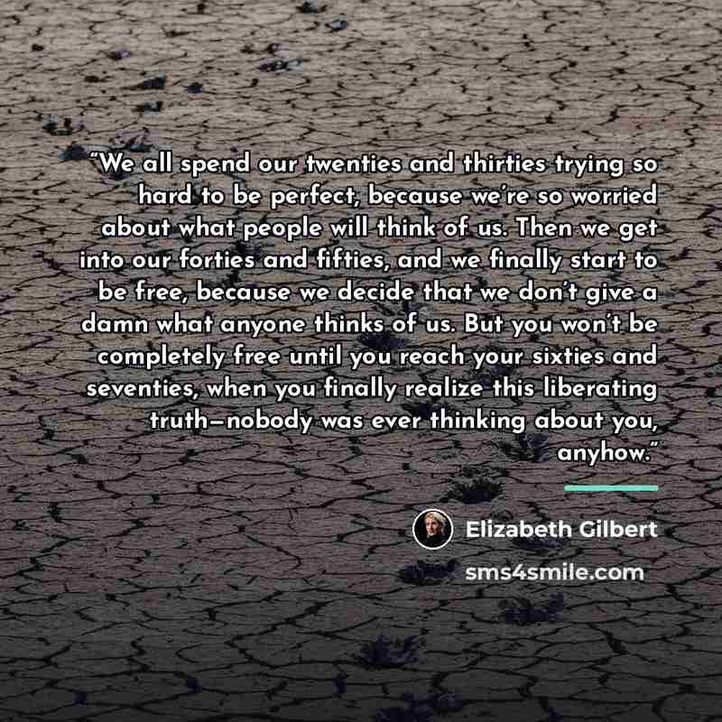 “We all spend our twenties and thirties trying so hard to be perfect, because we’re so worried about what people will think of us. Then we get into our forties and fifties, and we finally start to be free, because we decide that we don’t give a damn what anyone thinks of us. But you won’t be…” quote by Elizabeth Gilbert