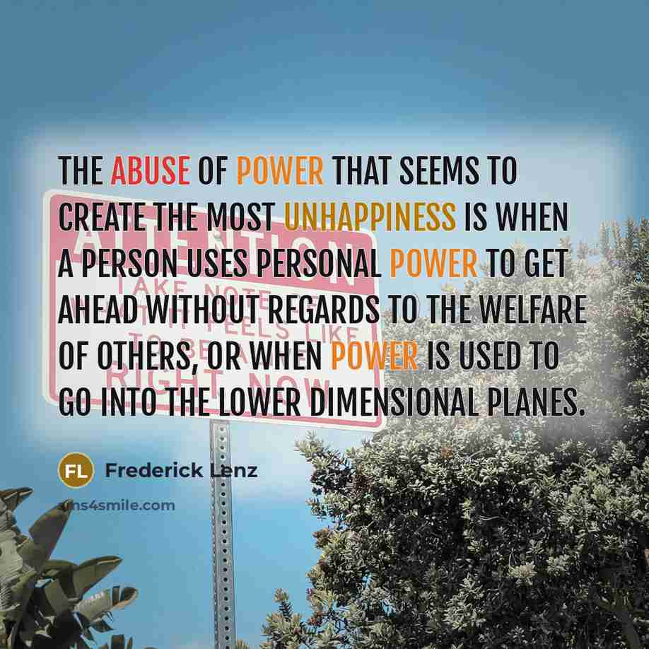 “The abuse of power that seems to create the most unhappiness is when a person uses personal power to get ahead without regards to the welfare of others, or when power is used to go into the lower dimensional planes.” quote by Frederick Lenz
