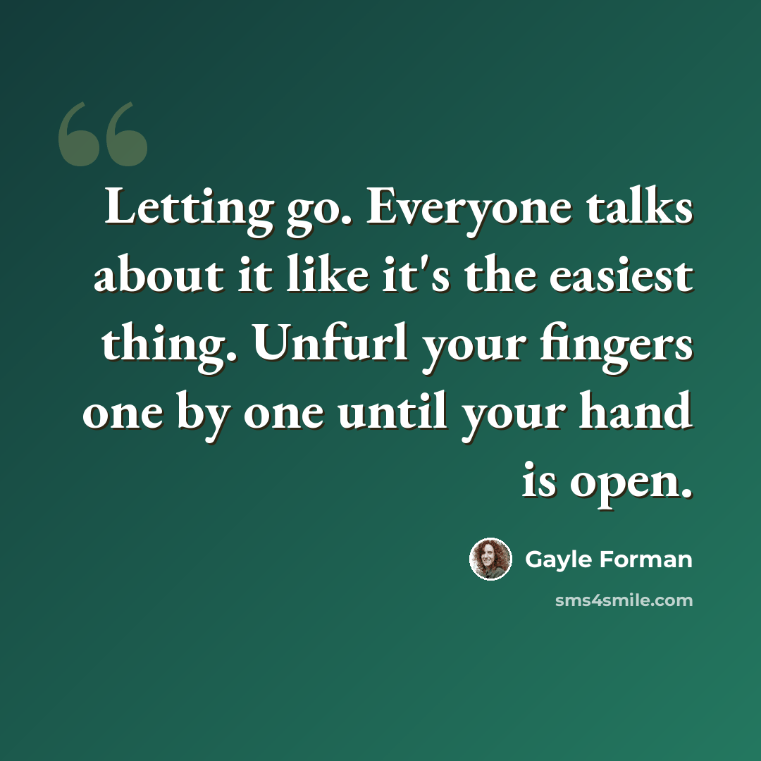 “Letting go. Everyone talks about it like it's the easiest thing. Unfurl your fingers one by one until your hand is open.” quote by Gayle Forman
