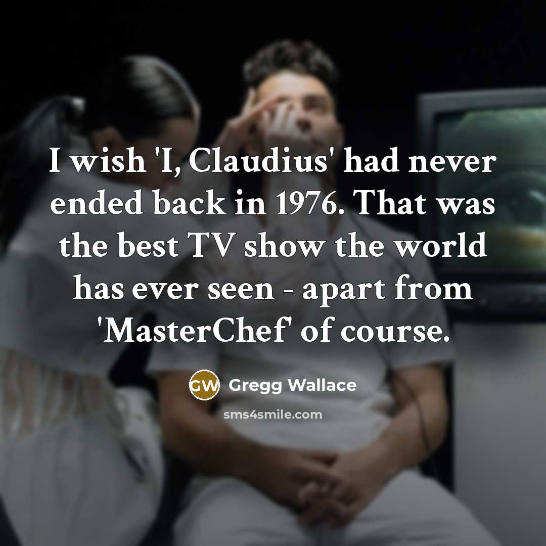 “I wish 'I, Claudius' had never ended back in 1976. That was the best TV show the world has ever seen - apart from 'MasterChef' of course.” quote by Gregg Wallace
