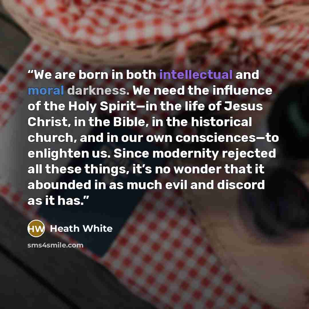 “We are born in both intellectual and moral darkness. We need the influence of the Holy Spirit—in the life of Jesus Christ, in the Bible, in the historical church, and in our own consciences—to enlighten us. Since modernity rejected all these things, it’s no wonder that it abounded in as much evil…” quote by Heath White
