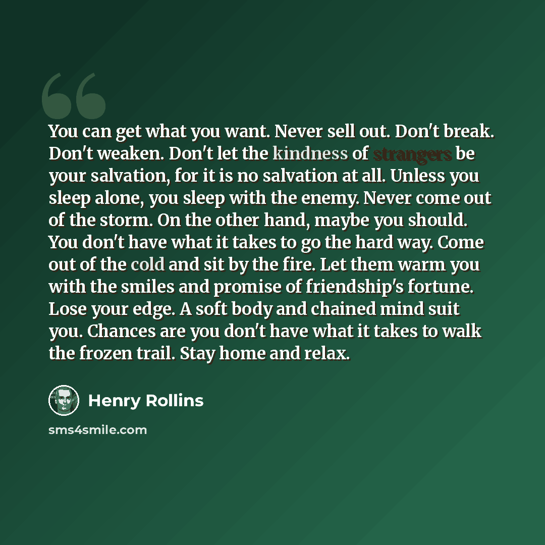 “You can get what you want. Never sell out. Don't break. Don't weaken. Don't let the kindness of strangers be your salvation, for it is no salvation at all. Unless you sleep alone, you sleep with the enemy. Never come out of the storm. On the other hand, maybe you should. You don't have what it…” quote by Henry Rollins