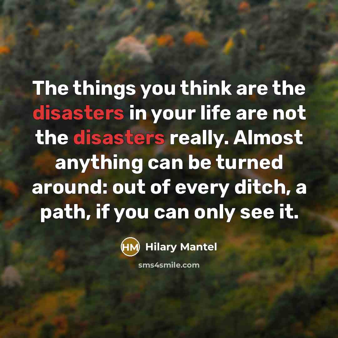 “The things you think are the disasters in your life are not the disasters really. Almost anything can be turned around: out of every ditch, a path, if you can only see it.” quote by Hilary Mantel