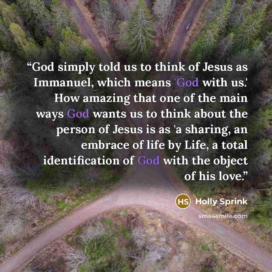 “God simply told us to think of Jesus as Immanuel, which means 'God with us.' How amazing that one of the main ways God wants us to think about the person of Jesus is as 'a sharing, an embrace of life by Life, a total identification of God with the object of his love.” quote by Holly Sprink