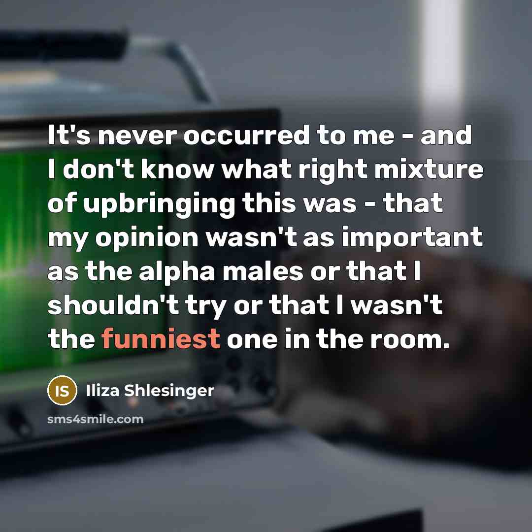 “It's never occurred to me - and I don't know what right mixture of upbringing this was - that my opinion wasn't as important as the alpha males or that I shouldn't try or that I wasn't the funniest one in the room.” quote by Iliza Shlesinger