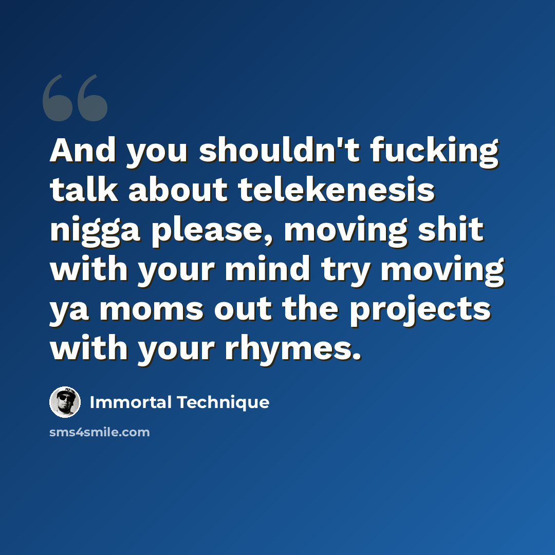 “And you shouldn't fucking talk about telekenesis nigga please, moving shit with your mind try moving ya moms out the projects with your rhymes.” quote by Immortal Technique