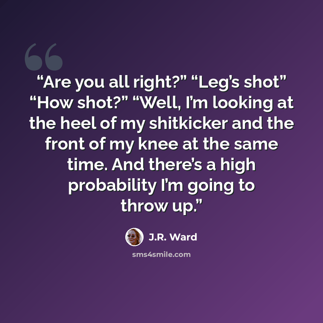 “Are you all right?” “Leg’s shot” “How shot?” “Well, I’m looking at the heel of my shitkicker and the front of my knee at the same time. And there’s a high probability I’m going to throw up.” quote by J.R. Ward