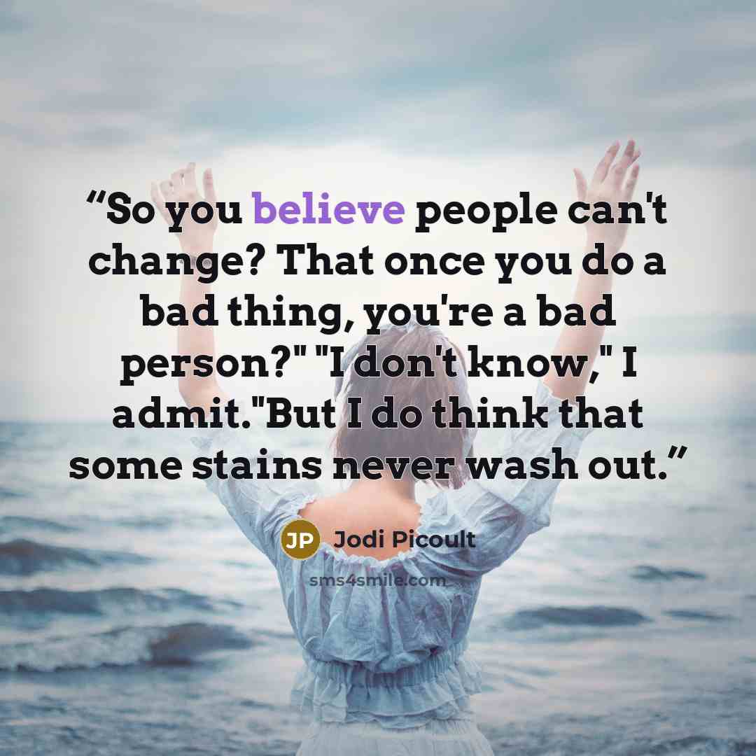 “So you believe people can't change? That once you do a bad thing, you're a bad person?" "I don't know," I admit."But I do think that some stains never wash out.” quote by Jodi Picoult