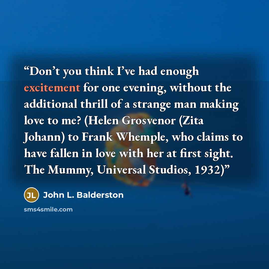 “Don’t you think I’ve had enough excitement for one evening, without the additional thrill of a strange man making love to me? (Helen Grosvenor (Zita Johann) to Frank Whemple, who claims to have fallen in love with her at first sight. The Mummy, Universal Studios, 1932)” quote by John L. Balderston