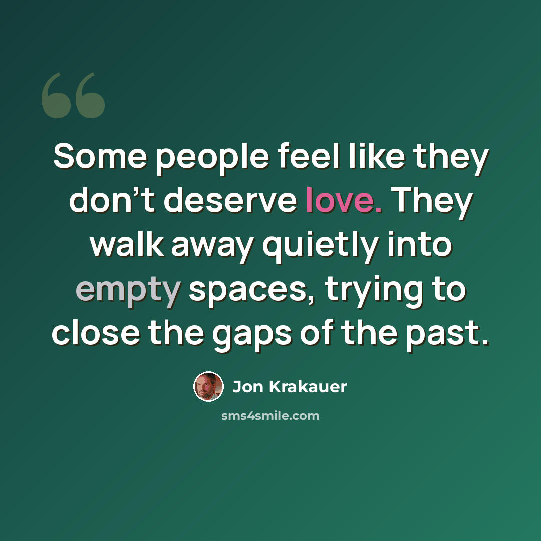 “Some people feel like they don't deserve love. They walk away quietly into empty spaces, trying to close the gaps of the past.” quote by Jon Krakauer