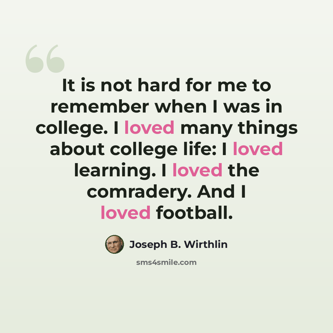“It is not hard for me to remember when I was in college. I loved many things about college life: I loved learning. I loved the comradery. And I loved football.” quote by Joseph B. Wirthlin