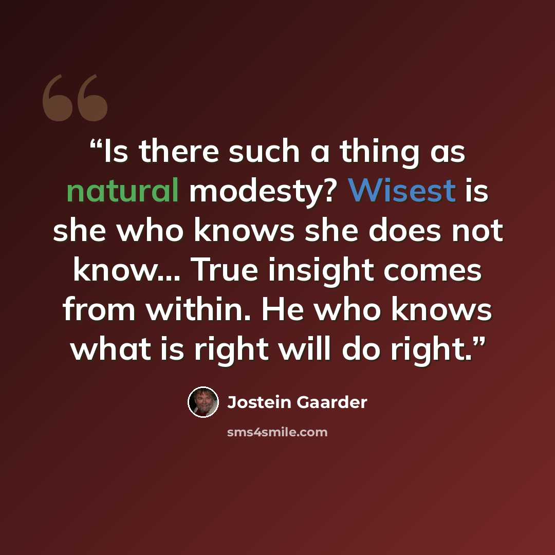 “Is there such a thing as natural modesty? Wisest is she who knows she does not know... True insight comes from within. He who knows what is right will do right.” quote by Jostein Gaarder