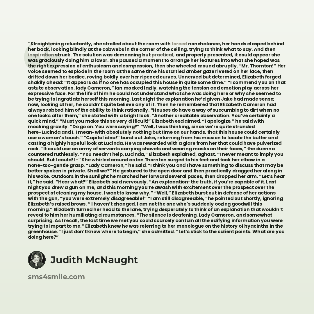 “Straightening reluctantly, she strolled about the room with forced nonchalance, her hands clasped behind her back, looking blindly at the cobwebs in the corner of the ceiling, trying to think what to say. And then inspiration struck. The solution was demeaning but practical, and properly…” quote by Judith McNaught