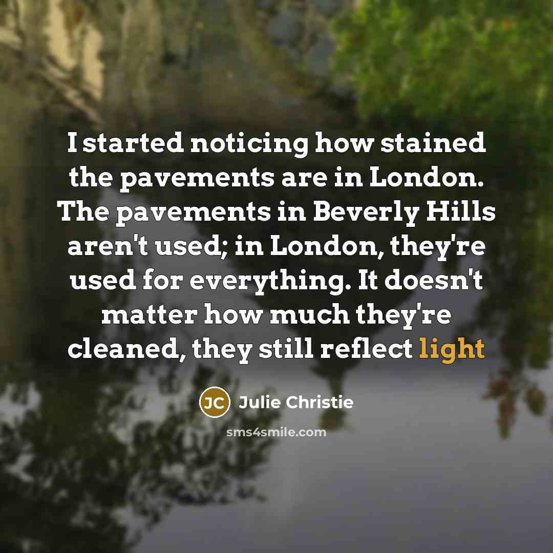 “I started noticing how stained the pavements are in London. The pavements in Beverly Hills aren't used; in London, they're used for everything. It doesn't matter how much they're cleaned, they still reflect light” quote by Julie Christie