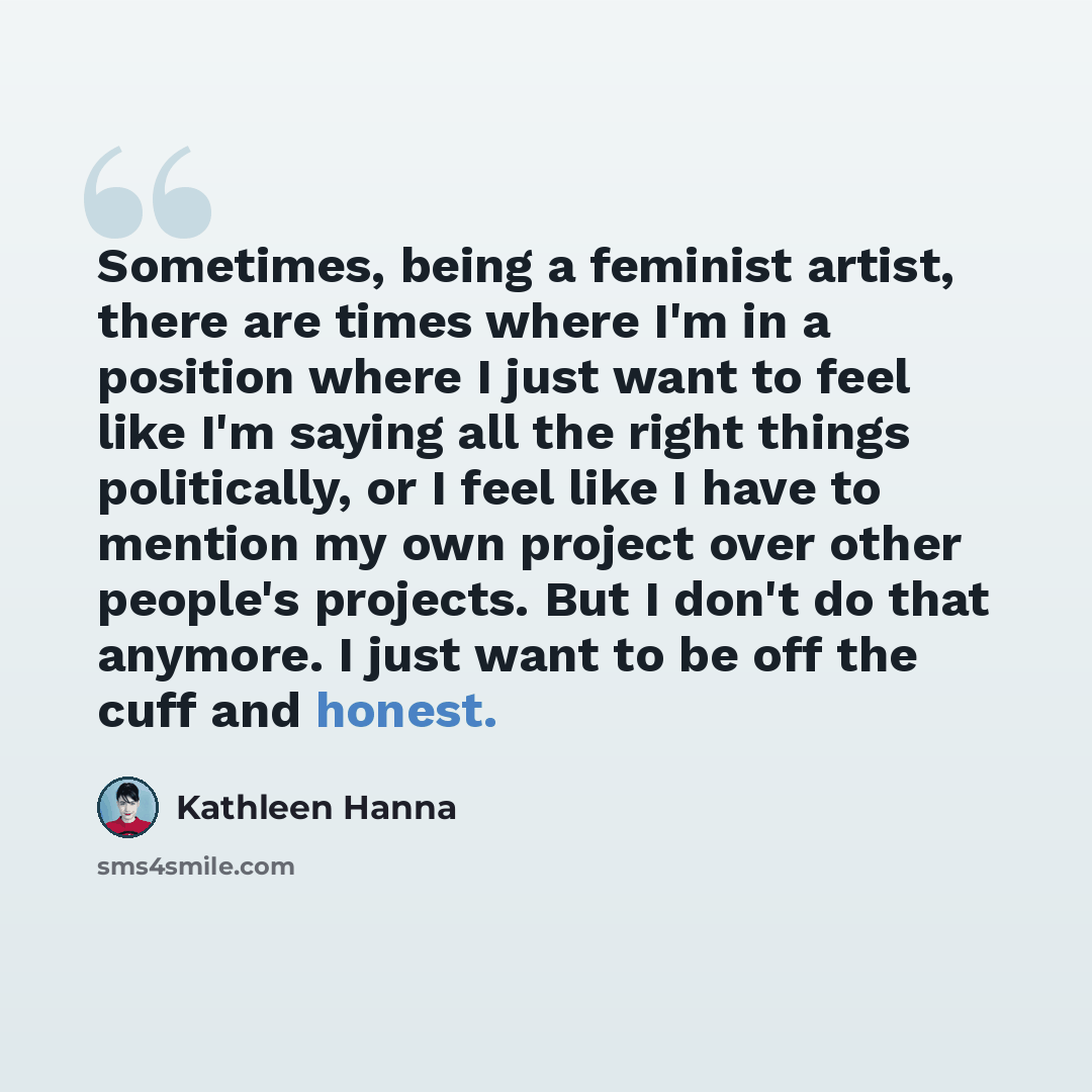 “Sometimes, being a feminist artist, there are times where I'm in a position where I just want to feel like I'm saying all the right things politically, or I feel like I have to mention my own project over other people's projects. But I don't do that anymore. I just want to be off the cuff and…” quote by Kathleen Hanna