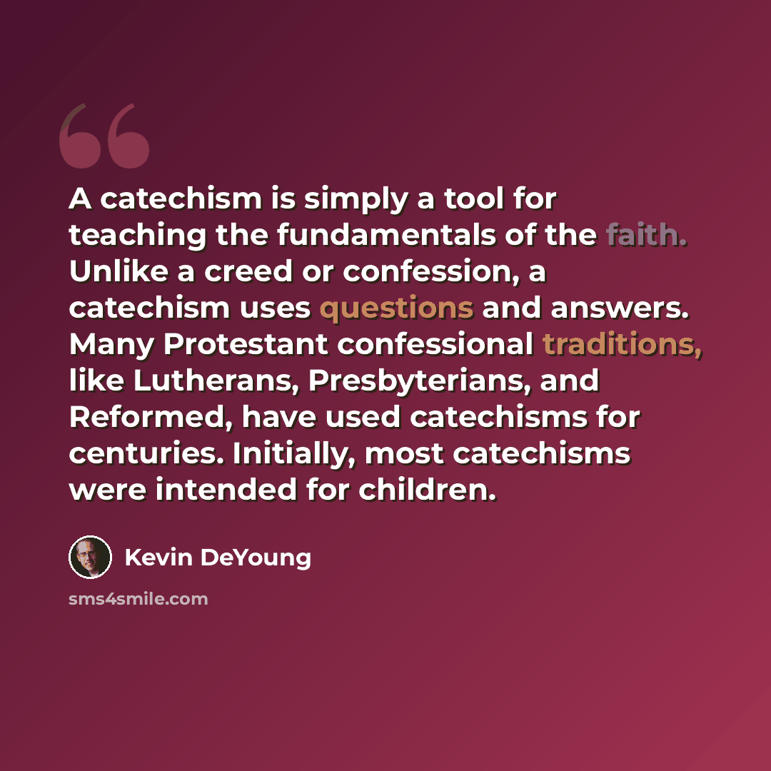 “A catechism is simply a tool for teaching the fundamentals of the faith. Unlike a creed or confession, a catechism uses questions and answers. Many Protestant confessional traditions, like Lutherans, Presbyterians, and Reformed, have used catechisms for centuries. Initially, most catechisms were…” quote by Kevin DeYoung