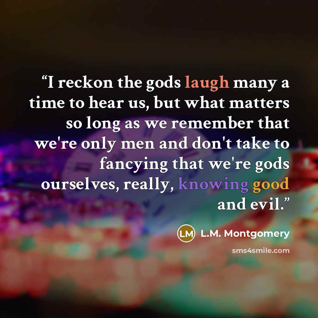 “I reckon the gods laugh many a time to hear us, but what matters so long as we remember that we're only men and don't take to fancying that we're gods ourselves, really, knowing good and evil.” quote by L.M. Montgomery