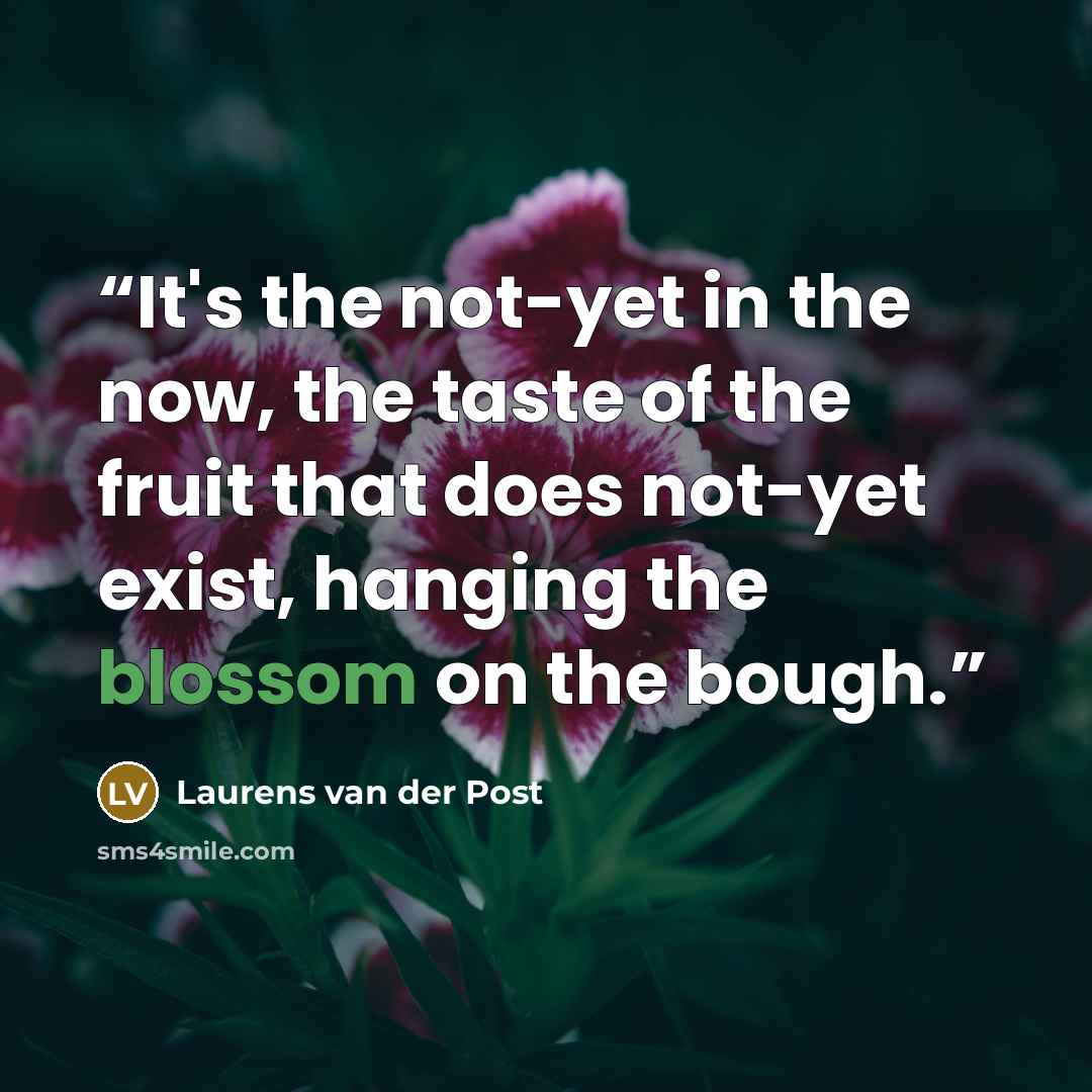 “It's the not-yet in the now, the taste of the fruit that does not-yet exist, hanging the blossom on the bough.” quote by Laurens van der Post