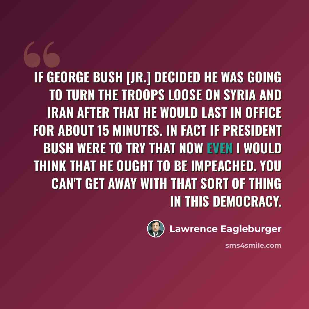 “If George Bush [Jr.] decided he was going to turn the troops loose on Syria and Iran after that he would last in office for about 15 minutes. In fact if President Bush were to try that now even I would think that he ought to be impeached. You can't get away with that sort of thing in this democracy.” quote by Lawrence Eagleburger